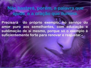 60
Assunto: Obsessão e Desobsessão
Não bastará, porém, a palavra que
ajude e a oração que ilumina.
Precisará do próprio exemplo, no serviço do
amor puro aos semelhantes, com educação e
sublimação de si mesmo, porque só o exemplo é
suficientemente forte para renovar e reajustar...
 