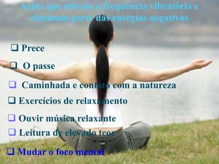 Ações que elevam a frequência vibratória e
eliminam parte das energias negativas
 Mudar o foco mental
 Caminhada e contato com a natureza
 Exercícios de relaxamento
 Prece
 O passe
 Leitura de elevado teor
 Ouvir música relaxante
 