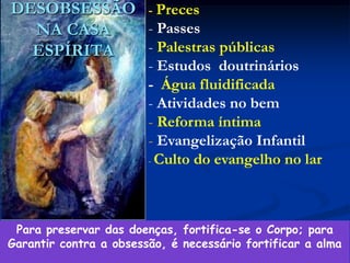 69
DESOBSESSÃO
NA CASA
ESPÍRITA
- Preces
- Passes
- Palestras públicas
- Estudos doutrinários
- Água fluidificada
- Atividades no bem
- Reforma íntima
- Evangelização Infantil
- Culto do evangelho no lar
Para preservar das doenças, fortifica-se o Corpo; para
Garantir contra a obsessão, é necessário fortificar a alma
 
