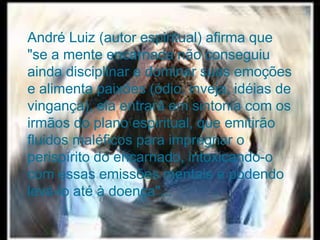 74
Assunto: Obsessão e Desobsessão
André Luiz (autor espiritual) afirma que
"se a mente encarnada não conseguiu
ainda disciplinar e dominar suas emoções
e alimenta paixões (ódio, inveja, idéias de
vingança), ela entrará em sintonia com os
irmãos do plano espiritual, que emitirão
fluidos maléficos para impregnar o
perispírito do encarnado, intoxicando-o
com essas emissões mentais e podendo
levá-lo até à doença"...
 