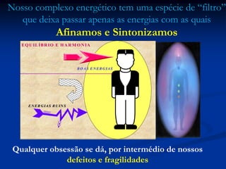EQ UILÍBRIO E H ARM O NIA
BOAS ENERGIASBOAS ENERGIAS
ENERGIAS RUINSENERGIAS RUINS
Nosso complexo energético tem uma espécie de “filtro”
que deixa passar apenas as energias com as quais
Afinamos e Sintonizamos
Qualquer obsessão se dá, por intermédio de nossos
defeitos e fragilidades
 