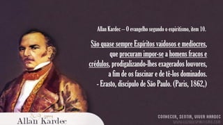 Allan Kardec – O evangelho segundo o espiritismo, item 10.

São quase sempre Espíritos vaidosos e medíocres,
que procuram impor-se a homens fracos e
crédulos, prodigalizando-lhes exagerados louvores,
a fim de os fascinar e de tê-los dominados.
- Erasto, discípulo de São Paulo. (Paris, 1862,)

 