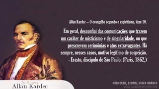 Allan Kardec – O evangelho segundo o espiritismo, item 10.

Em geral, desconfiai das comunicações que trazem
um caráter de misticismo e de singularidade, ou que
prescrevem cerimônias e atos extravagantes. Há
sempre, nesses casos, motivo legítimo de suspeição.
- Erasto, discípulo de São Paulo. (Paris, 1862,)

 