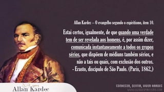 Allan Kardec – O evangelho segundo o espiritismo, item 10.

Estai certos, igualmente, de que quando uma verdade
tem de ser revelada aos homens, é, por assim dizer,
comunicada instantaneamente a todos os grupos
sérios, que dispõem de médiuns também sérios, e
não a tais ou quais, com exclusão dos outros.
- Erasto, discípulo de São Paulo. (Paris, 1862,)

 