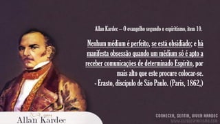 Allan Kardec – O evangelho segundo o espiritismo, item 10.

Nenhum médium é perfeito, se está obsidiado; e há
manifesta obsessão quando um médium só é apto a
receber comunicações de determinado Espírito, por
mais alto que este procure colocar-se.
- Erasto, discípulo de São Paulo. (Paris, 1862,)

 