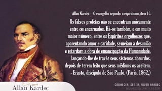 Allan Kardec – O evangelho segundo o espiritismo, item 10.

Os falsos profetas não se encontram unicamente
entre os encarnados. Há-os também, e em muito
maior número, entre os Espíritos orgulhosos que,
aparentando amor e caridade, semeiam a desunião
e retardam a obra de emancipação da Humanidade,
lançando-lhe de través seus sistemas absurdos,
depois de terem feito que seus médiuns os aceitem.
- Erasto, discípulo de São Paulo. (Paris, 1862,)

 