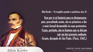 Allan Kardec – O evangelho segundo o espiritismo, item 10.

Isso por si só bastaria para os desmascarar,
pois, procedendo assim, são os primeiros a dar
o mais formal desmentido às suas pretensões.
Cegos, portanto, são os homens que se deixam
cair em tão grosseiro embuste.
- Erasto, discípulo de São Paulo. (Paris, 1862,)

 