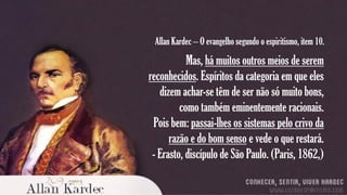 Allan Kardec – O evangelho segundo o espiritismo, item 10.

Mas, há muitos outros meios de serem
reconhecidos. Espíritos da categoria em que eles
dizem achar-se têm de ser não só muito bons,
como também eminentemente racionais.
Pois bem: passai-lhes os sistemas pelo crivo da
razão e do bom senso e vede o que restará.
- Erasto, discípulo de São Paulo. (Paris, 1862,)

 