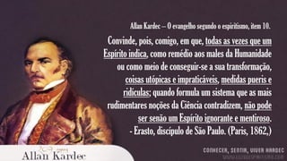 Allan Kardec – O evangelho segundo o espiritismo, item 10.

Convinde, pois, comigo, em que, todas as vezes que um
Espírito indica, como remédio aos males da Humanidade
ou como meio de conseguir-se a sua transformação,
coisas utópicas e impraticáveis, medidas pueris e
ridículas; quando formula um sistema que as mais
rudimentares noções da Ciência contradizem, não pode
ser senão um Espírito ignorante e mentiroso.
- Erasto, discípulo de São Paulo. (Paris, 1862,)

 