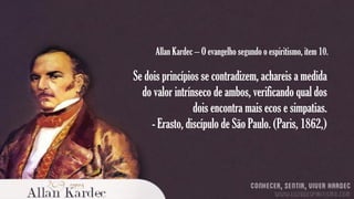 Allan Kardec – O evangelho segundo o espiritismo, item 10.

Se dois princípios se contradizem, achareis a medida
do valor intrínseco de ambos, verificando qual dos
dois encontra mais ecos e simpatias.
- Erasto, discípulo de São Paulo. (Paris, 1862,)

 