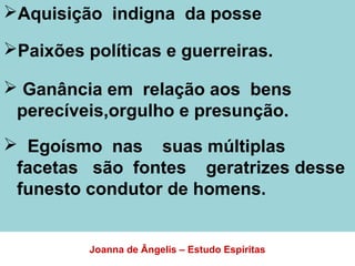 Aquisição indigna da posse
Paixões políticas e guerreiras.
 Ganância em relação aos bens
perecíveis,orgulho e presunção.
 Egoísmo nas suas múltiplas
facetas são fontes geratrizes desse
funesto condutor de homens.
Joanna de Ângelis – Estudo Espíritas
 