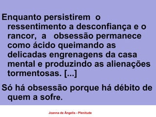 Joanna de Ângelis - Plenitude
Enquanto persistirem o
ressentimento a desconfiança e o
rancor, a obsessão permanece
como ácido queimando as
delicadas engrenagens da casa
mental e produzindo as alienações
tormentosas. [...]
Só há obsessão porque há débito de
quem a sofre.
 