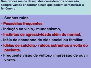 Nos processos de desajustes considerados obsessão,
sempre vamos encontrar sinais que podem caracterizar o
fenômeno:
 - Sonhos ruins,
- Pesadelos frequentes- Pesadelos frequentes
- Indução ao vício,- mundanismo,
- Instintos de agressividade além do normal,- Instintos de agressividade além do normal,
- Idéia de abandono da vida social ou familiar,
- Idéias de suicídio,- ruídos estranhos à volta doIdéias de suicídio,- ruídos estranhos à volta do
pacientepaciente,
- Frequente visão de vultos,- impressão de ouvir
vozes.
 