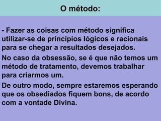 O método:
- Fazer as coisas com método significa
utilizar-se de princípios lógicos e racionais
para se chegar a resultados desejados.
No caso da obsessão, se é que não temos um
método de tratamento, devemos trabalhar
para criarmos um.
De outro modo, sempre estaremos esperando
que os obsediados fiquem bons, de acordo
com a vontade Divina.
 