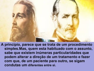 A princípio, parece que se trata de um procedimento
simples.Mas, quem esta habituado com o assunto,
sabe que existem inúmeras particularidades que
podem alterar a direção de um tratamento e fazer
com que, de um paciente para outro, se sigam
condutas um diferentes entre si.
 