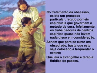 No tratamento da obsessão,
existe um processo
particular, regido por leis
espirituais que governam o
metodo de cura. Infelizmente,
os trabalhadores de centros
espíritas quase não levam
nada disso em consideração.
Acham que para se curar um
obsediado, basta que este
seja colocado a frequentar o
centro;
Que leia o Evangelho e terapia
fluidica de passes.
 