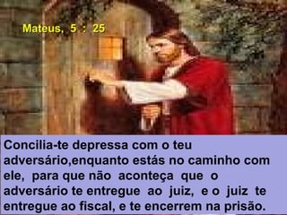 Concilia-te depressa com o teu
adversário,enquanto estás no caminho com
ele, para que não aconteça que o
adversário te entregue ao juiz, e o juiz te
entregue ao fiscal, e te encerrem na prisão.
Mateus, 5 : 25Mateus, 5 : 25
 
