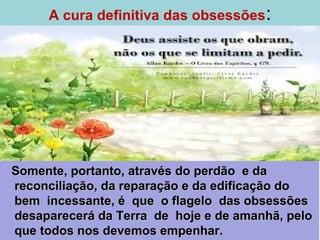 A cura definitiva das obsessões:
Somente, portanto, através do perdão e daSomente, portanto, através do perdão e da
reconciliação, da reparação e da edificação doreconciliação, da reparação e da edificação do
bem incessante, é que o flagelo das obsessõesbem incessante, é que o flagelo das obsessões
desaparecerá da Terra de hoje e de amanhã, pelodesaparecerá da Terra de hoje e de amanhã, pelo
que todos nos devemos empenhar.que todos nos devemos empenhar.
 