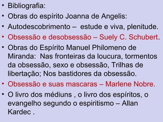 • Bibliografia:
• Obras do espírito Joanna de Angelis:
• Autodescobrimento – estude e viva, plenitude.
• Obsessão e desobsessão – Suely C. Schubert.
• Obras do Espírito Manuel Philomeno de
Miranda: Nas fronteiras da loucura, tormentos
da obsessão, sexo e obsessão, Trilhas de
libertação; Nos bastidores da obsessão.
• Obsessão e suas mascaras – Marlene Nobre.
• O livro dos médiuns , o livro dos espíritos, o
evangelho segundo o espiritismo – Allan
Kardec .
 