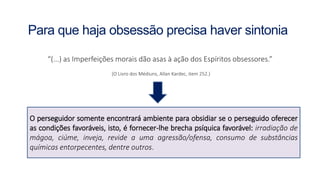 “(...) as Imperfeições morais dão asas à ação dos Espíritos obsessores.”
(O Livro dos Médiuns, Allan Kardec, item 252.)
Para que haja obsessão precisa haver sintonia
O perseguidor somente encontrará ambiente para obsidiar se o perseguido oferecer
as condições favoráveis, isto, é fornecer-lhe brecha psíquica favorável: irradiação de
mágoa, ciúme, inveja, revide a uma agressão/ofensa, consumo de substâncias
químicas entorpecentes, dentre outros.
 