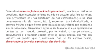 Obsessão é escravização temporária do pensamento, imantando credores e
devedores, que inconscientemente ou não se buscam pelas leis cármicas.
Pelo pensamento nós nos libertamos ou nos escravizamos.(...)Que seus
pensamentos são ele mesmo, isto é, expressam sua individualidade, a
essência mesma de que é feito, com todas as peculiaridades que integram a
sua personalidade. Unicamente agora o ser humano se está apercebendo
de que se tem mantido cerceado, por ter viciado o seu pensamento,
acostumando-o a transitar apenas entre as baixas esferas, que vão dos
instintos às paixões que o avassalam. Que se fez escravo destas,
alimentando-se dos vícios e sendo por eles dominado.
(Obsessão e desobsessão - Suely Caldas)
 