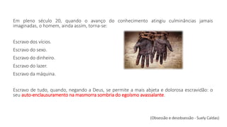 Em pleno século 20, quando o avanço do conhecimento atingiu culminâncias jamais
imaginadas, o homem, ainda assim, torna-se:
Escravo dos vícios.
Escravo do sexo.
Escravo do dinheiro.
Escravo do lazer.
Escravo da máquina.
Escravo de tudo, quando, negando a Deus, se permite a mais abjeta e dolorosa escravidão: o
seu auto-enclausuramento na masmorra sombria do egoísmo avassalante.
(Obsessão e desobsessão - Suely Caldas)
 