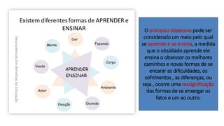 O processo obsessivo pode ser
considerado um meio pelo qual
se aprende e se ensina, a medida
que o obsidiado aprende ele
ensina o obsessor os melhores
caminhos e novas formas de se
encarar as dificuldades, os
sofrimentos , as diferenças, ou
seja , ocorre uma ressignificação
das formas de se enxergar os
fatos e um ao outro.
 