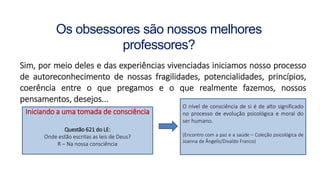 Os obsessores são nossos melhores
professores?
Sim, por meio deles e das experiências vivenciadas iniciamos nosso processo
de autoreconhecimento de nossas fragilidades, potencialidades, princípios,
coerência entre o que pregamos e o que realmente fazemos, nossos
pensamentos, desejos...
Iniciando a uma tomada de consciência
Questão 621 do LE:
Onde estão escritas as leis de Deus?
R – Na nossa consciência
O nível de consciência de si é de alto significado
no processo de evolução psicológica e moral do
ser humano.
(Encontro com a paz e a saúde – Coleção psicológica de
Joanna de Ângelis/Divaldo Franco)
 