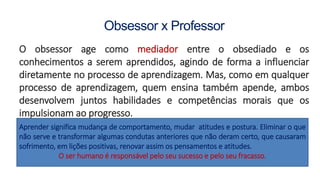 Obsessor x Professor
O obsessor age como mediador entre o obsediado e os
conhecimentos a serem aprendidos, agindo de forma a influenciar
diretamente no processo de aprendizagem. Mas, como em qualquer
processo de aprendizagem, quem ensina também apende, ambos
desenvolvem juntos habilidades e competências morais que os
impulsionam ao progresso.
Aprender significa mudança de comportamento, mudar atitudes e postura. Eliminar o que
não serve e transformar algumas condutas anteriores que não deram certo, que causaram
sofrimento, em lições positivas, renovar assim os pensamentos e atitudes.
O ser humano é responsável pelo seu sucesso e pelo seu fracasso.
 