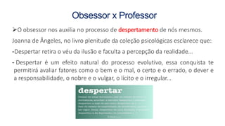 Obsessor x Professor
O obsessor nos auxilia no processo de despertamento de nós mesmos.
Joanna de Ângeles, no livro plenitude da coleção psicológicas esclarece que:
-Despertar retira o véu da ilusão e faculta a percepção da realidade...
- Despertar é um efeito natural do processo evolutivo, essa conquista te
permitirá avaliar fatores como o bem e o mal, o certo e o errado, o dever e
a responsabilidade, o nobre e o vulgar, o lícito e o irregular...
 