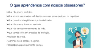 O que aprendemos com nossos obsessores?
Que não somos perfeitos.
Que somos suscetíveis a influências externas, sejam positivas ou negativas.
Que possuímos fragilidades e potencialidades.
Que não somos donos da verdade.
Que não temos conhecimento de tudo.
Que somos seres em processo de evolução.
O poder da prece.
Aprendemos a perdoar e a amar.
Descobrimos que realmente somos.
 