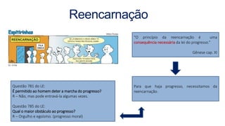 Reencarnação
“O princípio da reencarnação é uma
consequência necessária da lei do progresso.”
Gênese cap. XI
Para que haja progresso, necessitamos da
reencarnação.
Questão 781 do LE:
É permitido ao homem deter a marcha do progresso?
R – Não, mas pode entravá-la algumas vezes.
Questão 785 do LE:
Qual o maior obstáculo ao progresso?
R – Orgulho e egoísmo. (progresso moral)
 