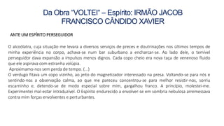 Da Obra “VOLTEI“ – Espírito: IRMÃO JACOB
FRANCISCO CÂNDIDO XAVIER
ANTE UM ESPÍRITO PERSEGUIDOR
O alcoólatra, cuja situação me levara a diversos serviços de preces e doutrinações nos últimos tempos de
minha experiência no corpo, achava-se num bar suburbano a encharcar-se. Ao lado dele, o temível
perseguidor dava expansão a impulsos menos dignos. Cada copo cheio era nova taça de venenoso fluido
que ele aspirava com estranha volúpia.
Aproximamo-nos sem perda de tempo. (...)
O verdugo fitava um copo vizinho, ao jeito do magnetizador interessado na presa. Voltando-se para nós e
sentindo-nos a observação calma, ao que me pareceu concentrou-se para melhor resistir-nos, sorriu
escarninho e, detendo-se de modo especial sobre mim, gargalhou franco. A princípio, molestei-me.
Experimentei mal-estar intraduzível. O Espírito endurecido a envolver-se em sombria nebulosa arremessava
contra mim forças envolventes e perturbantes.
 