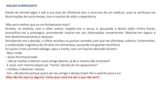 DIÁLOGO SURPREEDENTE
Diante do temível algoz e sob a sua zona de influência sem o concurso de um médium, qual se verificava nas
doutrinações de outro tempo, tive o impulso de adiar a experiência.
Não seria melhor que eu me fortalecesse mais?
Ornelas, no entanto, com o olhar severo, impediu-me o recuo, e, pousando a destra sobre minha fronte,
aconselhou-me a prosseguir, prometendo inspirar-me nas observações convenientes. Mantive-me seguro e
fixei destemerosamente o obsessor.
Percebendo-me a decisão, o infeliz recolheu os punhos cerrados com que me afrontava; colérico. Entrementes,
a colaboração magnética de Ornelas me alimentava, causando-me grande reconforto.
Foi assim o meu primeiro diálogo, após a morte, com um Espírito desviado do bem:
-Meu irmão
– disse-lhe emocionado
- não se resolve a libertar nosso amigo doente, já de si mesmo tão miserável?
-E você, nem mesmo depois de “morto” desiste de me apoquentar?
– revidou o obsessor, raivoso.
-Sim, não desisto porque quero ser seu amigo e desejo trazer-lhe o espírito para a luz.
-Mas não lhe vejo luz alguma. Como quer você me dar o que não tem?...
 