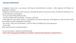 DIÁLOGO SURPREEDENTE
A alegação chocou-me e, por pouco, não fugi ao entendimento; contudo, a mão vigorosa de Ornelas me
amparava e respondi:
-Trabalharei sinceramente no bem até que a Vontade do Senhor me ilumine e alma. O perverso interlocutor riu-
se, desrespeitoso, e prosseguiu:
-Por que insiste? Não adiantará nada...
-Fora da caridade não há salvação – retruquei, confiante.
– Não julga ser nosso dever auxiliar o companheiro de mente enfermiça, ainda ligado ao corpo terrestre? Não
lhe conhece a família respeitável e sofredora?
-Ora, Jacob – falou-me, contundente -, você se refere à caridade com tanta segurança...
-Como não?
Que será de nós sem a prática do bem?
-Ao que me consta – exclamou sarcasticamente
-você na Terra dava grande preferência ao dinheiro, estimava profundamente a própria fortuna...
 