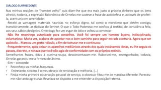 DIÁLOGO SURPREEDENTE
Nas minhas reações de “homem velho” quis dizer-lhe que era mais justo o próprio dinheiro que os bens
alheios; todavia, a expressão fisionômica de Ornelas me susteve a frase de autodefesa e, ao invés de proferi-
la, acentuei com serenidade:
-Recebi as vantagens materiais hauridas no esforço digno, tal como o mordomo que detém consigo,
transitoriamente, as dádivas do Senhor. O que o Todo-Poderoso me confiou já restitui, de consciência feliz,
aos seus sábios desígnios. O verdugo fez um esgar de ódio e voltou a comentar:
-Não lhe reconheço autoridade para conselhos. Você foi sempre um homem áspero, indisciplinado,
voluntarioso. Muita vez, acabava de apontar-nos o bom caminho para seguir estrada contrária. Agora que ser
apóstolo... Marcou um gesto ridículo, a fim de torturar-me e continuou:
-Frequentemente, após deixar os aparelhos mediúnicos através dos quais trocávamos ideias, eu lhe seguia os
passos, discreto, e notava que você não agia de conformidade com os próprios ensinos.
Semelhantes frases, ditas à queima-roupa, desconcertavam-me. Ruborizei-me, envergonhado; todavia,
Ornelas garantiu-me a firmeza de ânimo.
-Sim – concordei
- Reconheço as minhas fraquezas.
- Entretanto, sincero é o meu desejo de renovação e melhoria. (...)
- Finda minha primeira observação pessoal de serviço, o obsessor fitou-me de maneira diferente. Pareceu-
me não tanto agressivo. Revelava-se disposto a me entender a disposição fraterna.
 