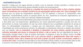APONTAMENTO SALUTAR
Quando o colega que nos seguia atendeu à tarefa a que se reservara. Ornelas percebeu a tristeza que me
acometera de súbito. Efetivamente, graves reflexões acudiam-me ao pensamento.
Afinal, quem doutrinara no caso? Seria eu o portador de socorro ao Espírito infeliz ou fôra o Espírito sofredor
quem me beneficiara com a verdade? Sombrio véu de preocupações descera sobre mim. Como prosseguir? Não
ignorava que um grupo de cooperadores decidido e fiel me esperava o concurso. O companheiro mais
experiente, compreendendo quanto se passava dentro de mim, aproximou-se enquanto regressávamos ao
domicílio, em plena noite, e falou com cativante inflexão de bondade:
-Jacob; em toda parte seremos defrontados pela própria consciência. Se louvarmos nossos amigos pelo incentivo
e pelo júbilo que nos proporcionam, agradeçamos aos nossos adversários gratuitos a ousadia com que nos
demonstram as nossos necessidades. Os que nos amam destacam-nos as qualidades excelentes do serviço já
feito, na individualidade imperecível, e aqueles que nos desestimam indicam, com franqueza rude, as
imperfeições que ainda conservamos conosco. Os afeiçoados e simpatizantes silenciam a respeito das sombras
que nos rodeiam, mas os contendores e desafetos as desvendam em nosso proveito, quando encontramos
suficiente serenidade para buscar os interesses do Senhor e não os nossos. Na sua capacidade de tolerar as
observações amargas reside a base da própria iluminação. O progresso é obra de esforço mútuo. O irmão
perturbado beneficiou-se extensamente com o seu concurso valioso e, gradativamente, fixará nele mesmo a
esmola recebida. Porém, não é razoável que você venha a perder sua parte. Guarde o ensinamento, medite-o e
conserve-lhe o valor. É provável que você agora se sinta afrontado e ferido; todavia, os dias correrão sobre os dias
e concluirá, mais tarde, que não lhe falo sem razão sólida. O conselho refrigerou-me a alma dilacerada.
 