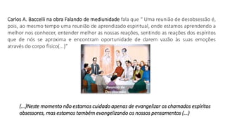 Carlos A. Baccelli na obra Falando de mediunidade fala que “ Uma reunião de desobsessão é,
pois, ao mesmo tempo uma reunião de aprendizado espiritual, onde estamos aprendendo a
melhor nos conhecer, entender melhor as nossas reações, sentindo as reações dos espíritos
que de nós se aproxima e encontram oportunidade de darem vazão às suas emoções
através do corpo físico(...)”
(...)Neste momento não estamos cuidado apenas de evangelizar os chamados espíritos
obsessores, mas estamos também evangelizando os nossos pensamentos (...)
 