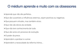 O médium aprende e muito com os obsessores
Aprende que não são perfeitos.
Que são suscetíveis a influências externas, sejam positivas ou negativas.
Que possuem virtudes, mas também vícios.
Que não são donos da verdade.
Que não tem conhecimento de tudo.
Que são seres em processo de evolução.
O poder da prece.
Aprendem a perdoar e a amar.
Aprendem a necessidade da reforma íntima...
 