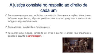 A justiça consiste no respeito ao direito de
cada um
 Durante o nosso processo evolutivo, por meio das diversas encarnações, vivenciamos
inúmeras experiências, algumas positivas para o nosso progresso e outras onde
infligimos algumas leis morais .
 Fomo vítimas , mas também fomos algozes.
 Possuímos uma história, composta de erros e acertos e ambos são importantes
quando o assunto a aprendizagem.
 