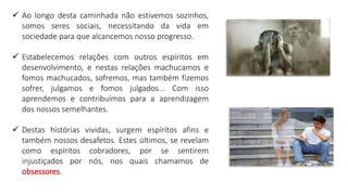  Ao longo desta caminhada não estivemos sozinhos,
somos seres sociais, necessitando da vida em
sociedade para que alcancemos nosso progresso.
 Estabelecemos relações com outros espíritos em
desenvolvimento, e nestas relações machucamos e
fomos machucados, sofremos, mas também fizemos
sofrer, julgamos e fomos julgados... Com isso
aprendemos e contribuímos para a aprendizagem
dos nossos semelhantes.
 Destas histórias vividas, surgem espíritos afins e
também nossos desafetos. Estes últimos, se revelam
como espíritos cobradores, por se sentirem
injustiçados por nós, nos quais chamamos de
obsessores.
 