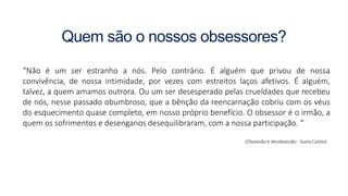 Quem são o nossos obsessores?
“Não é um ser estranho a nós. Pelo contrário. É alguém que privou de nossa
convivência, de nossa intimidade, por vezes com estreitos laços afetivos. É alguém,
talvez, a quem amamos outrora. Ou um ser desesperado pelas crueldades que recebeu
de nós, nesse passado obumbroso, que a bênção da reencarnação cobriu com os véus
do esquecimento quase completo, em nosso próprio benefício. O obsessor é o irmão, a
quem os sofrimentos e desenganos desequilibraram, com a nossa participação. “
(Obsessão e desobsessão - Suely Caldas)
 