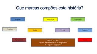 Que marcas compões esta história?
Mágoas Vingança
Ódio
Inveja
Crueldade
Fanatismo
Vícios
Questão 785 do LE:
Qual o maior obstáculo ao progresso?
R – Orgulho e egoísmo
Orgulho
Egoísmo
 