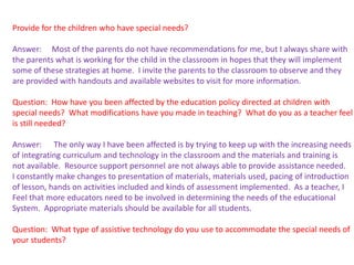 Provide for the children who have special needs?

Answer: Most of the parents do not have recommendations for me, but I always share with
the parents what is working for the child in the classroom in hopes that they will implement
some of these strategies at home. I invite the parents to the classroom to observe and they
are provided with handouts and available websites to visit for more information.

Question: How have you been affected by the education policy directed at children with
special needs? What modifications have you made in teaching? What do you as a teacher feel
is still needed?

Answer: The only way I have been affected is by trying to keep up with the increasing needs
of integrating curriculum and technology in the classroom and the materials and training is
not available. Resource support personnel are not always able to provide assistance needed.
I constantly make changes to presentation of materials, materials used, pacing of introduction
of lesson, hands on activities included and kinds of assessment implemented. As a teacher, I
Feel that more educators need to be involved in determining the needs of the educational
System. Appropriate materials should be available for all students.

Question: What type of assistive technology do you use to accommodate the special needs of
your students?
 