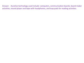 Answer: Assistive technology used include: computers, communication boards, board maker
activities, record player and tape with headphones, and leap pads for reading activities.
 