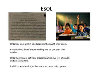 ESOL




ESOL kids learn well in small group settings with their peers.

ESOL students benefit from working one on one with their
teacher.

ESOL students use software programs which give lots of visuals
and are interactive.

ESOL kids learn well from flashcards and association games.
 