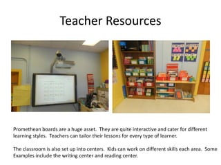 Teacher Resources




Promethean boards are a huge asset. They are quite interactive and cater for different
learning styles. Teachers can tailor their lessons for every type of learner.

The classroom is also set up into centers. Kids can work on different skills each area. Some
Examples include the writing center and reading center.
 