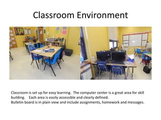 Classroom Environment




Classroom is set up for easy learning. The computer center is a great area for skill
building. Each area is easily accessible and clearly defined.
Bulletin board is in plain view and include assignments, homework and messages.
 