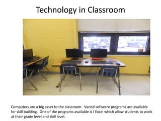 Technology in Classroom




Computers are a big asset to the classroom. Varied software programs are available
for skill building. One of the programs available is I Excel which allow students to work
at their grade level and skill level.
 