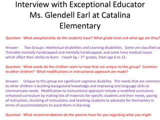 Interview with Exceptional Educator
         Ms. Glendell Earl at Catalina
                 Elementary
Question: What exceptionality do the students have? What grade level and what age are they?

Answer: Two Groups: Intellectual disabilities and Learning disabilities. Some are classified as
Trainable mentally handicapped and mentally handicapped, and some have medical issues
which affect their ability to learn. I teach kg – 5th grades, from age 6 to 12.

Question: What needs do the children seem to have that are unique to this group? Common
to other children? What modifications in instructional approach are made?

Answer: Unique to this group are significant cognitive disability. The needs that are common
to other children is building background knowledge and improving oral language skills to
communicate needs. Modification to instructional approach include a modified curriculum,
enhanced curriculum by making lots of materials for specific students and their needs, pacing
of instruction, chunking of instructions and teaching students to advocate for themselves in
terms of accommodations to assist them in learning.

Question: What recommendations do the parents have for you regarding what you might
 